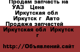 Продам запчасть на УАЗ › Цена ­ 2 500 - Иркутская обл., Иркутск г. Авто » Продажа запчастей   . Иркутская обл.,Иркутск г.